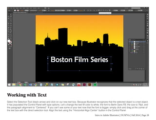 Intro to Adobe Illustrator | DUSPViz | Fall 2016 | Page 28
Working with Text
Select the Selection Tool (black arrow) and click on our new text box. Because Illustrator recognizes that the selected object is a text object,
it has populated the Control Panel with type options. Let’s change the text fill color to white, the font to Berlin Sans FB, the size to 70pt, and
the paragraph alignment to “Centered”. If you can’t see some of your text now that the font is bigger, simply click and drag at the corner of
the text box with the direct selection tool. Align the text using the “Horizontal Align Center” button in the Control Panel.
 