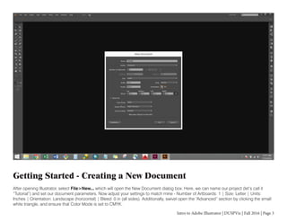 Intro to Adobe Illustrator | DUSPViz | Fall 2016 | Page 3
Getting Started - Creating a New Document
After opening Illustrator, select File>New... which will open the New Document dialog box. Here, we can name our project (let’s call it
“Tutorial”) and set our document parameters. Now adjust your settings to match mine - Number of Artboards: 1 | Size: Letter | Units:
Inches | Orientation: Landscape (horizontal) | Bleed: 0 in (all sides). Additionally, swivel open the “Advanced” section by clicking the small
white triangle, and ensure that Color Mode is set to CMYK.
 