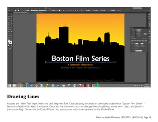 Intro to Adobe Illustrator | DUSPViz | Fall 2016 | Page 30
Drawing Lines
Activate the “Main Title” layer. Select the Line Segment Tool. Click and drag to create an oversized underline for “Boston Film Series” -
be sure to hold shift to keep it horizontal. Once the line is created, you can change the color (White), stroke width (2 pt), and position
(Horizontal Align Center) via the Control Panel. You can access more stroke options via the Stroke Panel.
 