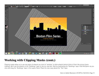 Intro to Adobe Illustrator | DUSPViz | Fall 2016 | Page 33
Working with Clipping Masks (cont.)
Clipping masks allow us to use one piece of artwork as a kind of “window” to other artwork behind (think of them like picture frame
matting). We’ll use the artwork on the “Buildings” layer to clip our new text. Start by duplicating the “Buildings” layer. Hold Alt/Option as you
click and drag the “Buildings” layer in the Layers Panel. Place the new copy above the “Text” layer.
 