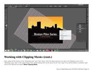 Intro to Adobe Illustrator | DUSPViz | Fall 2016 | Page 34
Working with Clipping Masks (cont.)
Next, select all the artwork on the “Buildings copy” and “Text” layers. Click the blank space to the right of the Targeting circle of the
“Buildings copy” layer in the Layers Panel. Then, while holding shift, do the same for the “Text” layer. Once all the artwork is selected, right
click on the artboard and select Make Clipping Mask.
 