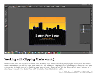 Intro to Adobe Illustrator | DUSPViz | Fall 2016 | Page 35
Working with Clipping Masks (cont.)
Our Boston text box is now clipped to the extents of the “Buildings copy” layer. Additionally, by employing the clipping mask, the text box
has actually moved to the “Buildings copy” layer, leaving the “Text” layer empty. Let’s clean up our Layers Panel by deleting the “Text” layer
and renaming (by double-clicking) the “Buildings copy” layer - let’s call it “Diagonal Text.” With the “Diagonal Text” artwork selected, let’s
also change the opacity in the Control Panel to 5% to make the effect of the text more subtle.
 