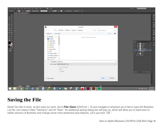 Intro to Adobe Illustrator | DUSPViz | Fall 2016 | Page 36
Saving the File
Great! Our flier is done, so let’s save our work. Go to File>Save (Ctrl/Cmd + S) and navigate to wherever you’d like to save the Illustrator
(.ai) file. Let’s leave it titled “Tutorial.ai” and hit “Save.” An additional saving dialog box will pop up, which will allow you to back-save to
earlier versions of Illustrator and change some more advanced save features. Let’s just click “OK.”
 