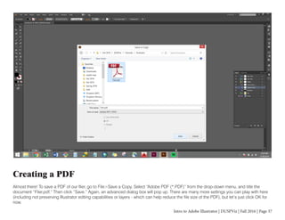 Intro to Adobe Illustrator | DUSPViz | Fall 2016 | Page 37
Creating a PDF
Almost there! To save a PDF of our flier, go to File>Save a Copy. Select “Adobe PDF (*.PDF)” from the drop-down menu, and title the
document “Flier.pdf.” Then click “Save.” Again, an advanced dialog box will pop up. There are many more settings you can play with here
(including not preserving Illustrator editing capabilities or layers - which can help reduce the file size of the PDF), but let’s just click OK for
now.
 