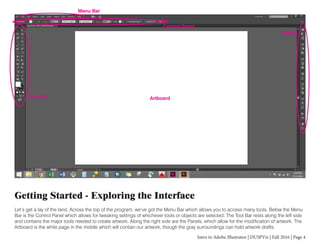 Intro to Adobe Illustrator | DUSPViz | Fall 2016 | Page 4
Getting Started - Exploring the Interface
Let’s get a lay of the land. Across the top of the program, we’ve got the Menu Bar which allows you to access many tools. Below the Menu
Bar is the Control Panel which allows for tweaking settings of whichever tools or objects are selected. The Tool Bar rests along the left side
and contains the major tools needed to create artwork. Along the right side are the Panels, which allow for the modification of artwork. The
Artboard is the white page in the middle which will contain our artwork, though the gray surroundings can hold artwork drafts.
Menu Bar
Control Panel
Tool Bar
Panels
Artboard
 