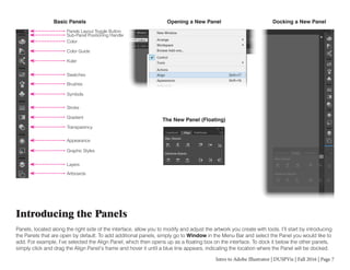 Intro to Adobe Illustrator | DUSPViz | Fall 2016 | Page 7
Introducing the Panels
Panels, located along the right side of the interface, allow you to modify and adjust the artwork you create with tools. I’ll start by introducing
the Panels that are open by default. To add additional panels, simply go to Window in the Menu Bar and select the Panel you would like to
add. For example, I’ve selected the Align Panel, which then opens up as a floating box on the interface. To dock it below the other panels,
simply click and drag the Align Panel’s frame and hover it until a blue line appears, indicating the location where the Panel will be docked.
Basic Panels
The New Panel (Floating)
Opening a New Panel Docking a New Panel
Panels Layout Toggle Button
Sub-Panel Positioning Handle
Color
Color Guide
Kuler
Swatches
Brushes
Symbols
Stroke
Gradient
Transparency
Appearance
Graphic Styles
Layers
Artboards
 