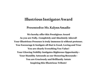 IllustriousInstigatorAward
Presentedto:Ms.KalynnAmadio
We hereby offer this Prestigious Award
As you are Fully, Completely and Absolutely Adored!
Your Illustrious Presence is truly immense & without pretense.
You Encourage & Instigate all that is Good, Loving and True
You are clearly Everything You Value!
Your Glowing Nobility Instigates Righteous Opportunity~
Your Humility Astounds as our Honoring Resounds~
You are Graciously and Brilliantly Astute
Inspiring this Illustrious Tribute!
 