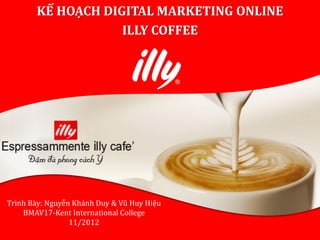KẾ HOẠCH DIGITAL MARKETING ONLINE
                   ILLY COFFEE




Trình Bày: Nguyễn Khánh Duy & Vũ Huy Hiệu
    BMAV17-Kent International College
                 11/2012
 