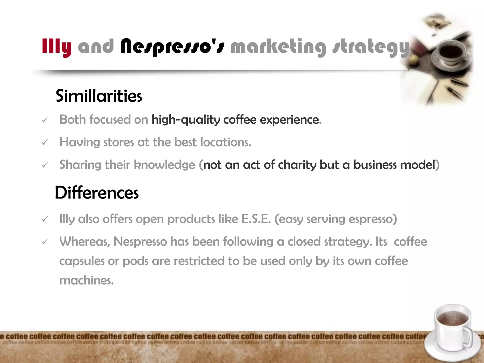 Illy and Nespresso's marketing strategy
Simillarities
 Both focused on high-quality coffee experience.
 Having stores at the best locations.
 Sharing their knowledge (not an act of charity but a business model)
Differences
 Illy also offers open products like E.S.E. (easy serving espresso)
 Whereas, Nespresso has been following a closed strategy. Its coffee
capsules or pods are restricted to be used only by its own coffee
machines.
 