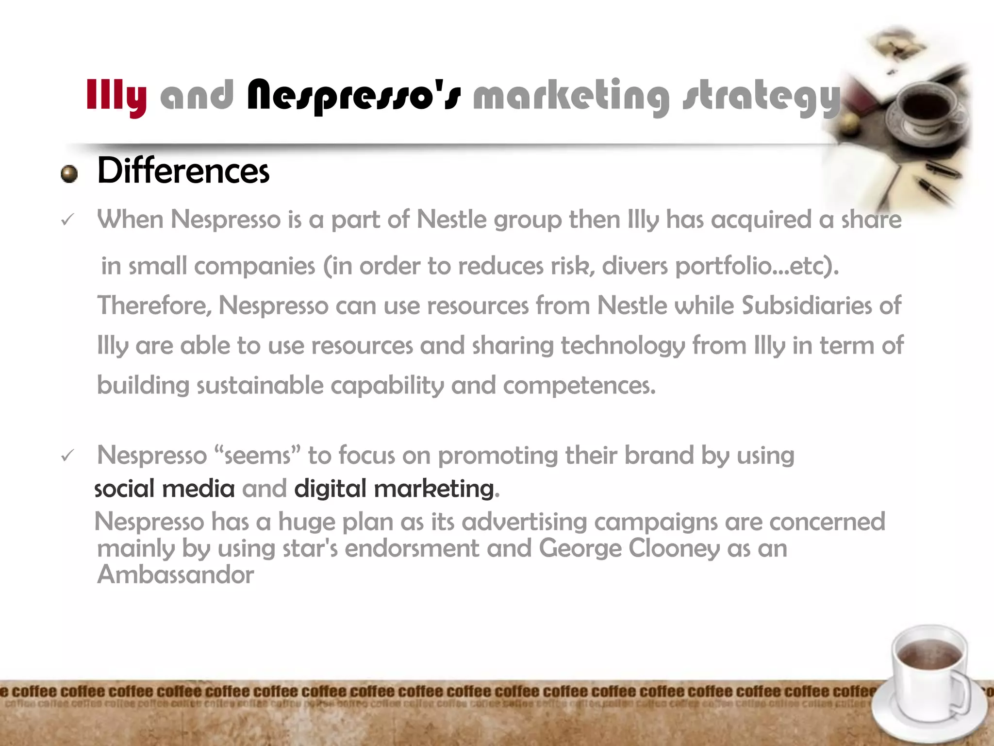 Illy and Nespresso's marketing strategy
Differences
 When Nespresso is a part of Nestle group then Illy has acquired a share
in small companies (in order to reduces risk, divers portfolio…etc).
Therefore, Nespresso can use resources from Nestle while Subsidiaries of
Illy are able to use resources and sharing technology from Illy in term of
building sustainable capability and competences.
 Nespresso “seems” to focus on promoting their brand by using
social media and digital marketing.
Nespresso has a huge plan as its advertising campaigns are concerned
mainly by using star's endorsment and George Clooney as an
Ambassandor
 