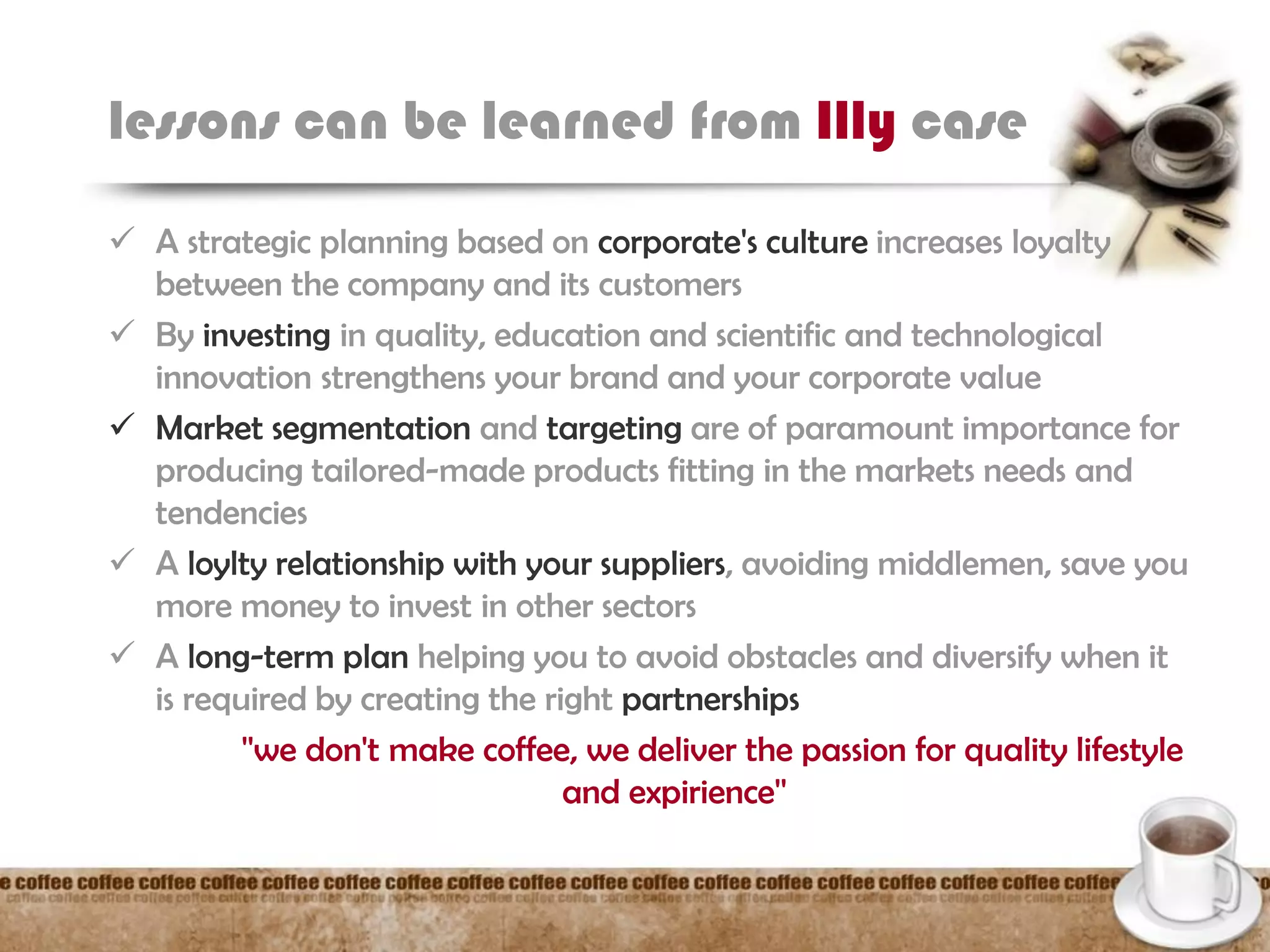 lessons can be learned from Illy case
 A strategic planning based on corporate's culture increases loyalty
between the company and its customers
 By investing in quality, education and scientific and technological
innovation strengthens your brand and your corporate value
 Market segmentation and targeting are of paramount importance for
producing tailored-made products fitting in the markets needs and
tendencies
 A loylty relationship with your suppliers, avoiding middlemen, save you
more money to invest in other sectors
 A long-term plan helping you to avoid obstacles and diversify when it
is required by creating the right partnerships
''we don't make coffee, we deliver the passion for quality lifestyle
and expirience''
 