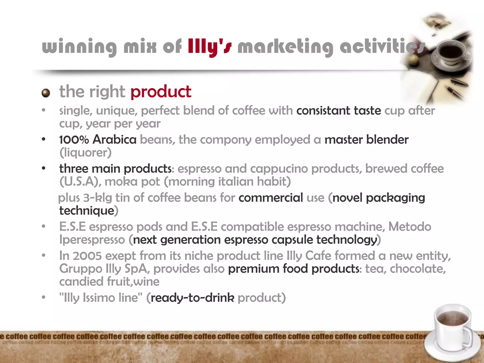 winning mix of Illy's marketing activities
the right product
• single, unique, perfect blend of coffee with consistant taste cup after
cup, year per year
• 100% Arabica beans, the compony employed a master blender
(liquorer)
• three main products: espresso and cappucino products, brewed coffee
(U.S.A), moka pot (morning italian habit)
plus 3-klg tin of coffee beans for commercial use (novel packaging
technique)
• E.S.E espresso pods and E.S.E compatible espresso machine, Metodo
Iperespresso (next generation espresso capsule technology)
• In 2005 exept from its niche product line Illy Cafe formed a new entity,
Gruppo Illy SpA, provides also premium food products: tea, chocolate,
candied fruit,wine
• ''Illy Issimo line'' (ready-to-drink product)
 