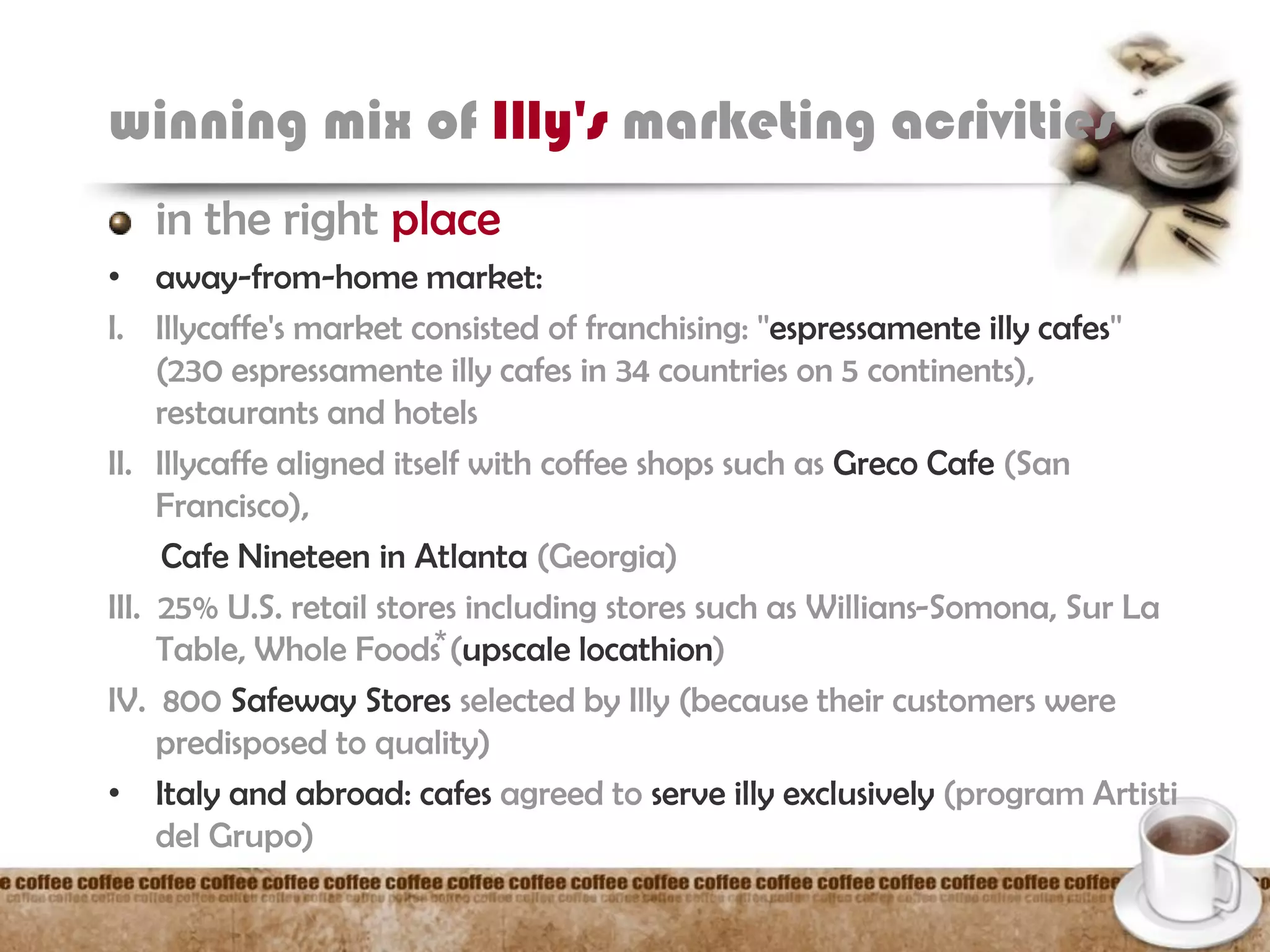 winning mix of Illy's marketing acrivities
in the right place
• away-from-home market:
I. Illycaffe's market consisted of franchising: ''espressamente illy cafes''
(230 espressamente illy cafes in 34 countries on 5 continents),
restaurants and hotels
II. Illycaffe aligned itself with coffee shops such as Greco Cafe (San
Francisco),
Cafe Nineteen in Atlanta (Georgia)
III. 25% U.S. retail stores including stores such as Willians-Somona, Sur La
Table, Whole Foods⃰ (upscale locathion)
IV. 800 Safeway Stores selected by Illy (because their customers were
predisposed to quality)
• Italy and abroad: cafes agreed to serve illy exclusively (program Artisti
del Grupo)
 