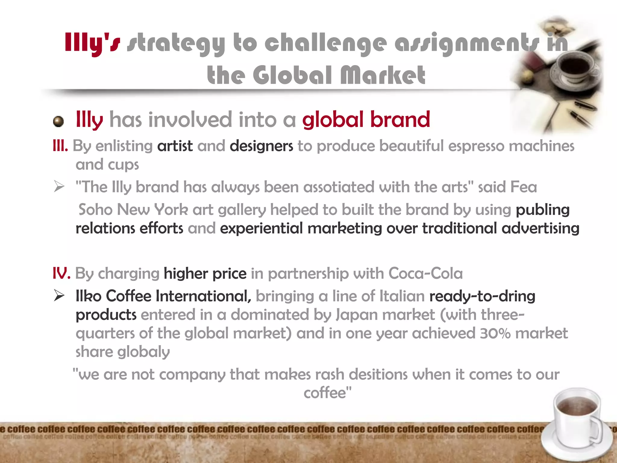 Illy's strategy to challenge assignments in
the Global Market
Illy has involved into a global brand
III. By enlisting artist and designers to produce beautiful espresso machines
and cups
 ''The Illy brand has always been assotiated with the arts'' said Fea
Soho New York art gallery helped to built the brand by using publing
relations efforts and experiential marketing over traditional advertising
IV. By charging higher price in partnership with Coca-Cola
 Ilko Coffee International, bringing a line of Italian ready-to-dring
products entered in a dominated by Japan market (with three-
quarters of the global market) and in one year achieved 30% market
share globaly
''we are not company that makes rash desitions when it comes to our
coffee''
 