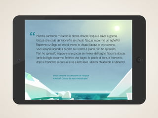Mentre cantando mi faccio la doccia chiudo l’acqua e salvo la goccia.
Goccia che cade dal rubinetto se chiudo l’acqua, risparmio un laghetto!
Risparmio un lago se lavo di meno io chiudo l’acqua e vivo sereno;
Vivo sereno facendo il bucato se il cesto è pieno non ho sprecato;
Non ho sprecato neppure una goccia se invece del bagno faccio la doccia;
tante bottiglie risparmio fintanto che bagno le piante di sera, al tramonto;
dopo il tramonto si cena e si va a letto lavo i dentini chiudendo il rubinetto!
Vuoi sentire la canzone di Acqua
Amica? Clicca la nota musicale!
“
 