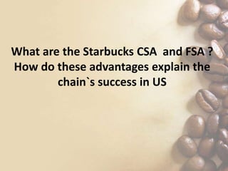 What are the Starbucks CSA and FSA ?
How do these advantages explain the
chain`s success in US
 