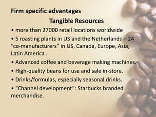Firm specific advantages
Tangible Resources
• more than 27000 retail locations worldwide
• 5 roasting plants in US and the Netherlands – 24
“co-manufacturers” in US, Canada, Europe, Asia,
Latin America .
• Advanced coffee and beverage making machines.
• High-quality beans for use and sale in-store.
• Drinks/formulas, especially seasonal drinks.
• “Channel development”: Starbucks branded
merchandise.
 