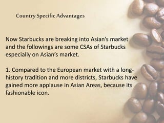 Now Starbucks are breaking into Asian’s market
and the followings are some CSAs of Starbucks
especially on Asian’s market.
1. Compared to the European market with a long-
history tradition and more districts, Starbucks have
gained more applause in Asian Areas, because its
fashionable icon.
Country SpecificAdvantages
 