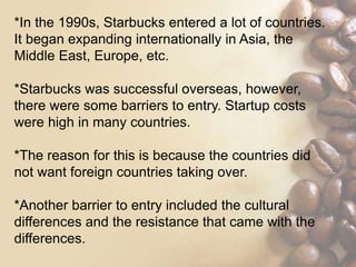*In the 1990s, Starbucks entered a lot of countries.
It began expanding internationally in Asia, the
Middle East, Europe, etc.
*Starbucks was successful overseas, however,
there were some barriers to entry. Startup costs
were high in many countries.
*The reason for this is because the countries did
not want foreign countries taking over.
*Another barrier to entry included the cultural
differences and the resistance that came with the
differences.
 