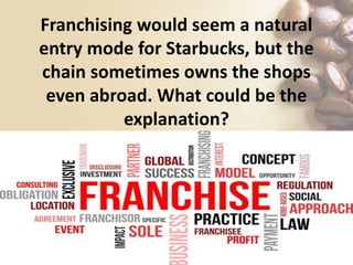 Franchising would seem a natural
entry mode for Starbucks, but the
chain sometimes owns the shops
even abroad. What could be the
explanation?
 