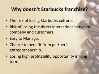 Why doesn't Starbucks franchise?
• The risk of losing Starbucks culture.
• Risk of losing the direct interactions between
company and customers.
• Easy to Manage.
• Chance to benefit from partner’s
entrepreneurship.
• Losing high profitability opportunity in long
term.
 