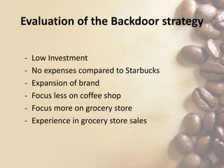 Evaluation of the Backdoor strategy
- Low Investment
- No expenses compared to Starbucks
- Expansion of brand
- Focus less on coffee shop
- Focus more on grocery store
- Experience in grocery store sales
 