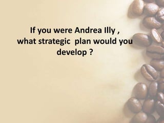 If you were Andrea Illy ,
what strategic plan would you
develop ?
 