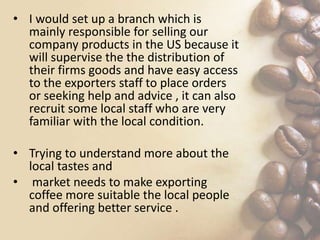• I would set up a branch which is
mainly responsible for selling our
company products in the US because it
will supervise the the distribution of
their firms goods and have easy access
to the exporters staff to place orders
or seeking help and advice , it can also
recruit some local staff who are very
familiar with the local condition.
• Trying to understand more about the
local tastes and
• market needs to make exporting
coffee more suitable the local people
and offering better service .
 