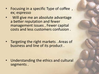 • Focusing in a specific Type of coffee ,
ex; espresso
• Will give me an absolute advantage
a better reputation and fewer
management issues , Fewer capital
costs and less customers confusion .
• Targeting the right markets . Areas of
business and line of its product .
• Understanding the ethics and cultural
segments .
 