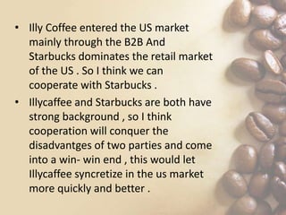 • Illy Coffee entered the US market
mainly through the B2B And
Starbucks dominates the retail market
of the US . So I think we can
cooperate with Starbucks .
• Illycaffee and Starbucks are both have
strong background , so I think
cooperation will conquer the
disadvantges of two parties and come
into a win- win end , this would let
Illycaffee syncretize in the us market
more quickly and better .
 