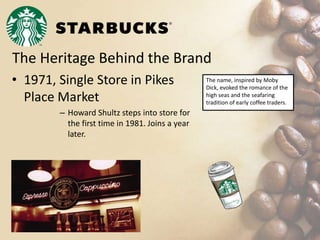 The Heritage Behind the Brand
• 1971, Single Store in Pikes
Place Market
– Howard Shultz steps into store for
the first time in 1981. Joins a year
later.
The name, inspired by Moby
Dick, evoked the romance of the
high seas and the seafaring
tradition of early coffee traders.
 