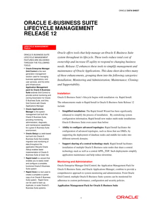 ORACLE DATA SHEET




ORACLE E-BUSINESS SUITE
LIFECYCLE MANAGEMENT
RELEASE 12

LIFECYCLE MANAGEMENT
TOOLS

                                   Oracle offers tools that help manage an Oracle E-Business Suite
ORACLE E-BUSINESS SUITE
LIFECYCLE MANAGEMENT               system throughout its lifecycle. These tools reduce total cost of
FEATURES ARE DELIVERED
THROUGH THE FOLLOWING              ownership and increase IT agility to respond to changing business
TOOLS:
                                   needs. Release 12 enhances these tools to simplify management and
• Oracle Enterprise Manager
  Grid Control is the next         maintenance of Oracle Applications. This data sheet describes many
  generation management
  solution used for managing
                                   of these enhancements, grouping them into the following categories:
  business applications, end-
                                   Installation; Monitoring and Administration; Maintenance; Cloning;
  user services, and the entire
  grid infrastructure.             and Supportability.
  Application Management
  pack for Oracle E-Business
  Suite extends Grid Control to
                                   Installation
  provide central monitoring and
  cloning Automation for Oracle    Oracle E-Business Suite’s lifecycle begins with installation via Rapid Install.
  E-Business Suite, and links
  Grid Control with Oracle         The enhancements made to Rapid Install in Oracle E-Business Suite Release 12
  Applications Manager             include:
• Oracle Applications
  Manager is the system                 Simplified installation: The Rapid Install Wizard has been significantly
  management tool built into            enhanced to simplify the process of installation. By centralizing system
  Oracle E-Business Suite,
  providing monitoring,
                                        configuration information, Rapid Install now makes multi-node installations
  administration, diagnostic,           Oracle E-Business Suite even easier than before
  and maintenance capabilities
  for a given E-Business Suite          Ability to configure advanced topologies: Rapid Install facilitates the
  environment.                          configuration of advanced topologies, such as those that use DMZs, by
• Oracle iSetup is a web-based
                                        supporting the deployment of database nodes and middle tier nodes into
  tool built into Oracle E-
  Business Suite that enables           different network domains.
  migration and monitoring of
  data throughout the                   Support sharing of a central technology stack: Rapid Install facilitates
  application lifecycle Oracle          installation of multiple Oracle E-Business suite nodes that share a central
  iSetup enables faster
  implementation of Oracle E-
                                        technology stack as well as a central APPL_TOP. Such deployments simplify
  Business Suite at lower risk.         application maintenance and help reduce downtime.
• Rapid Install is a wizard that
  enables you to easily install
                                   Monitoring and Administration
  and configure a complete,
  functional Oracle E-Business     Oracle Enterprise Manager Grid Control, the Application Management Pack for
  Suite system.                    Oracle E-Business Suite, and Oracle Applications Manager, combine to provide a
• Rapid Clone is a tool used to
                                   comprehensive approach to system monitoring and administration. From Oracle
  create a complete or partial
  copy of an Oracle E-Business     Grid Control, multiple Oracle E-Business Suite systems can be monitored for
  Suite system. Rapid Clone        adherence to custom performance, configuration and security policies.
  can be used to back up,
  duplicate, or scale Oracle E-    Application Management Pack for Oracle E-Business Suite
  Business Suite systems.




                                                           1
 