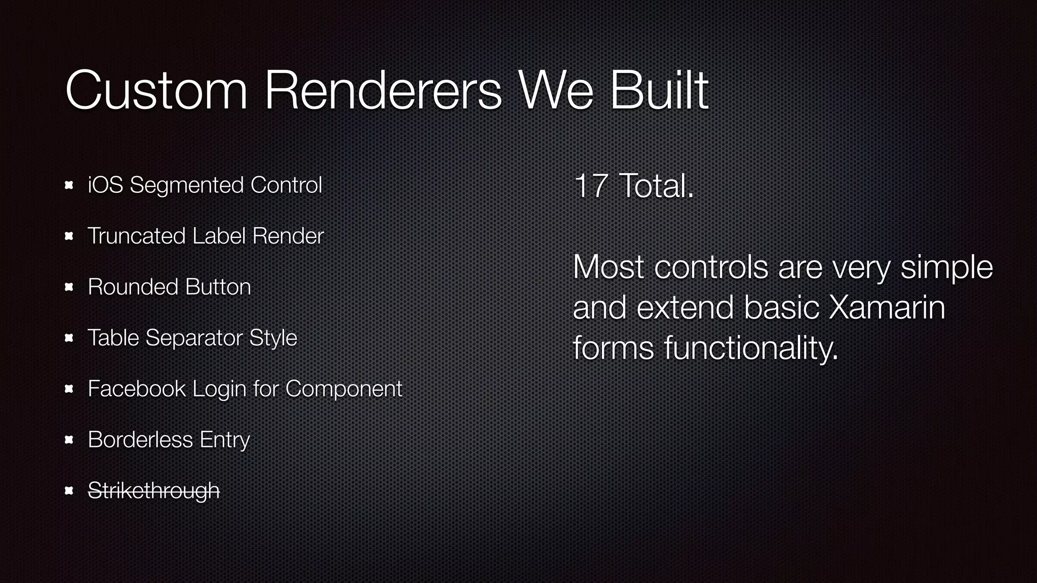 Custom Renderers We Built 
iOS Segmented Control 
Truncated Label Render 
Rounded Button 
Table Separator Style 
Facebook Login for Component 
Borderless Entry 
Strikethrough 
17 Total. 
! 
Most controls are very simple 
and extend basic Xamarin 
forms functionality. 
 