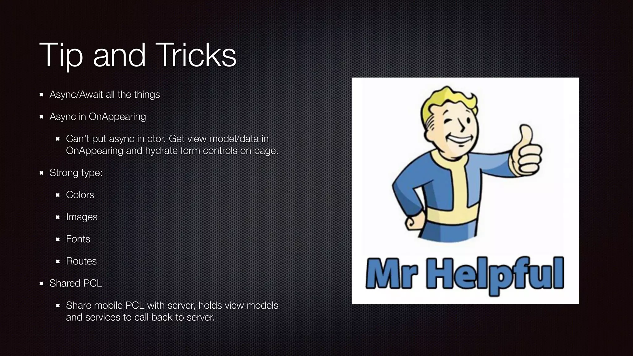 Tip and Tricks 
Async/Await all the things 
Async in OnAppearing 
Can’t put async in ctor. Get view model/data in 
OnAppearing and hydrate form controls on page. 
Strong type: 
Colors 
Images 
Fonts 
Routes 
Shared PCL 
Share mobile PCL with server, holds view models 
and services to call back to server. 
 