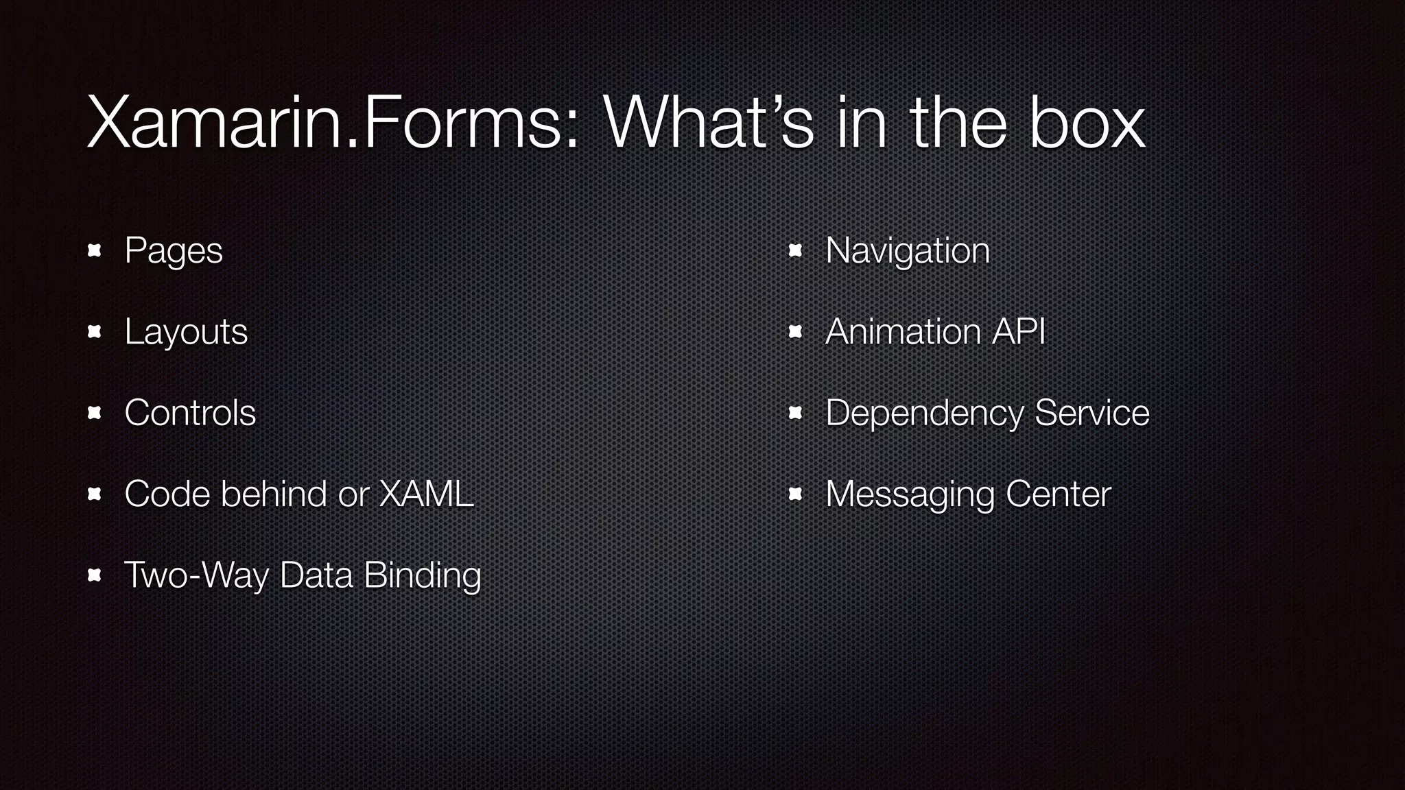 Xamarin.Forms: What’s in the box 
Pages 
Layouts 
Controls 
Code behind or XAML 
Two-Way Data Binding 
Navigation 
Animation API 
Dependency Service 
Messaging Center 
 