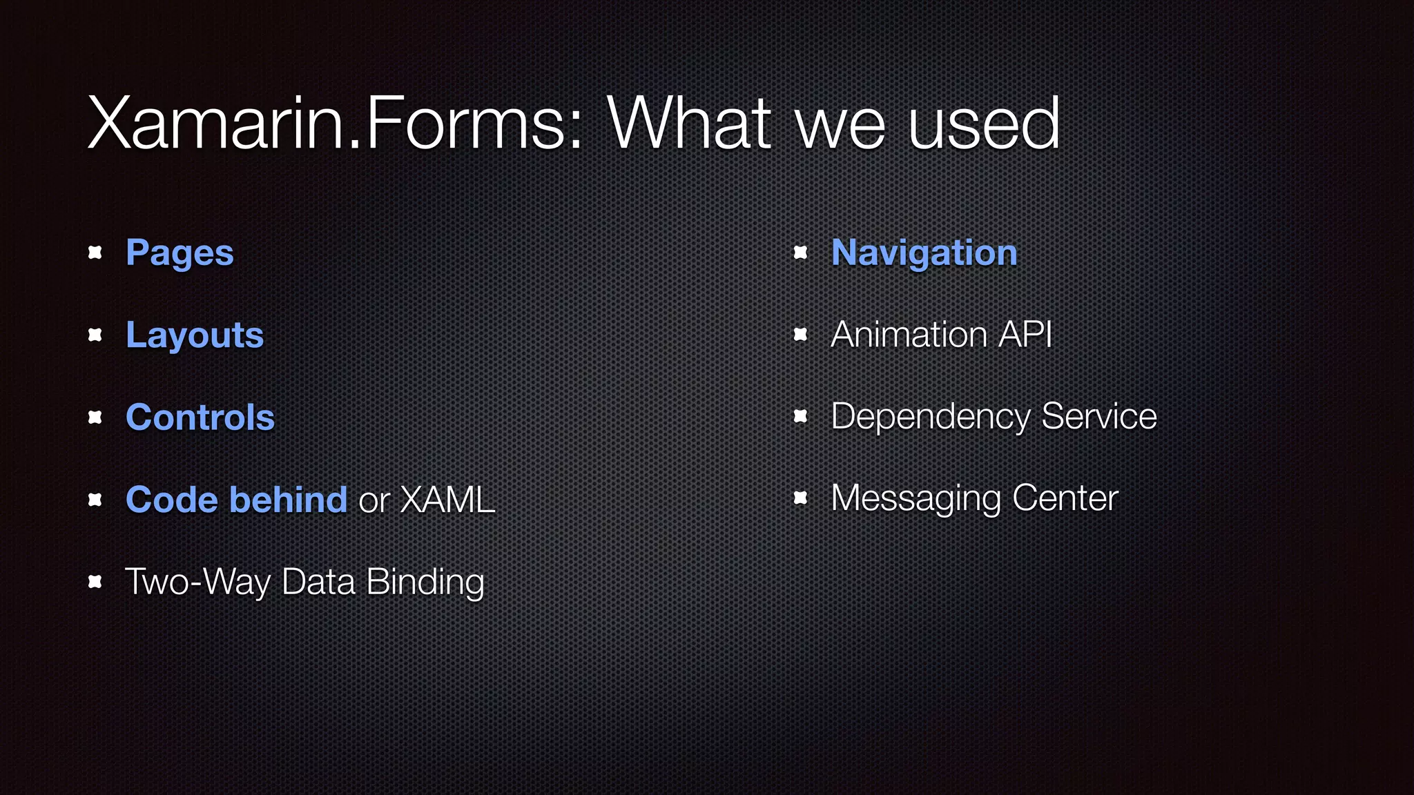 Xamarin.Forms: What we used 
Pages 
Layouts 
Controls 
Code behind or XAML 
Two-Way Data Binding 
Navigation 
Animation API 
Dependency Service 
Messaging Center 
 