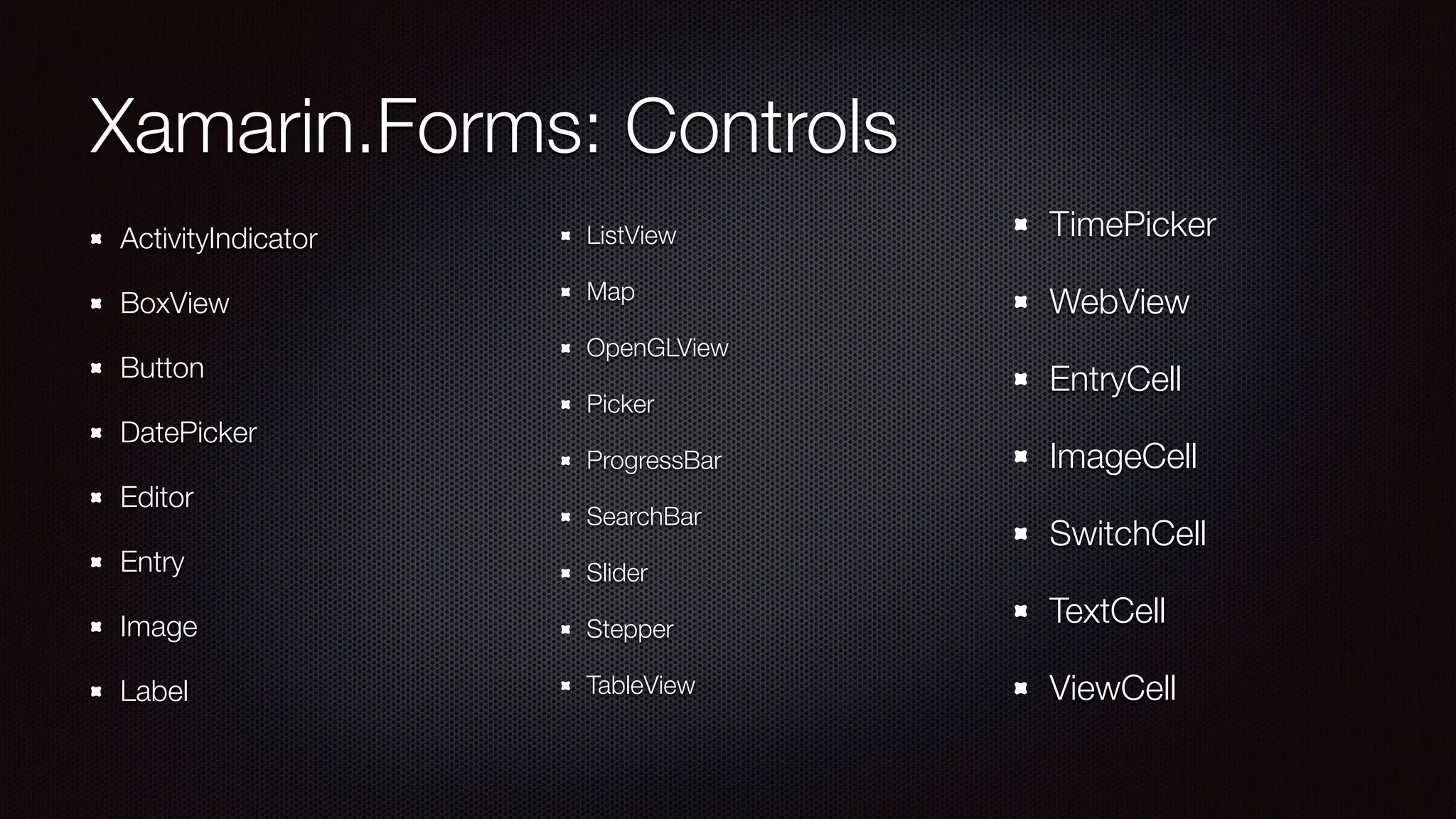 Xamarin.Forms: Controls 
! 
ActivityIndicator 
BoxView 
Button 
DatePicker 
Editor 
Entry 
Image 
Label 
! 
ListView 
Map 
OpenGLView 
Picker 
ProgressBar 
SearchBar 
Slider 
Stepper 
TableView 
TimePicker 
WebView 
EntryCell 
ImageCell 
SwitchCell 
TextCell 
ViewCell 
 