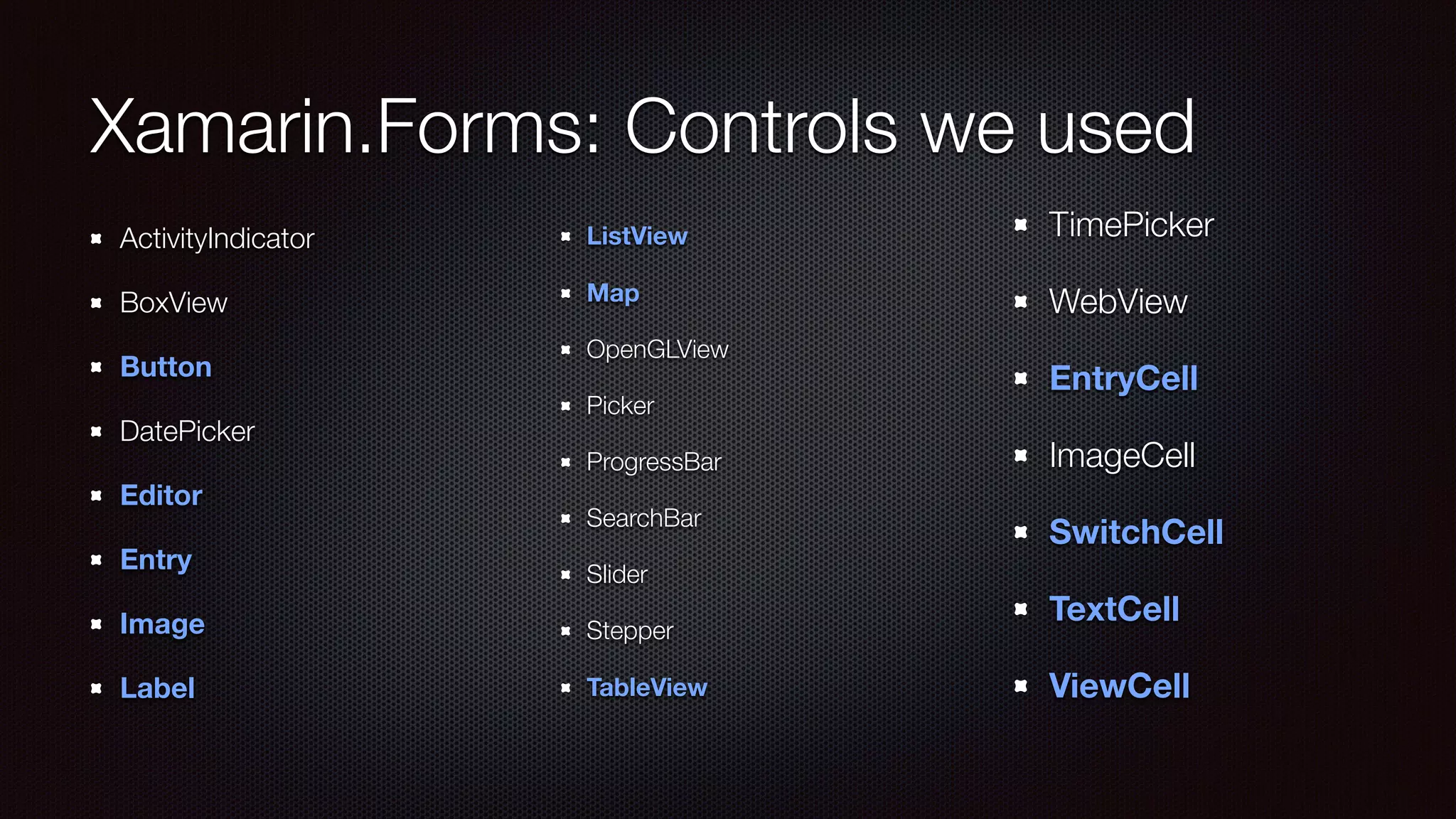 Xamarin.Forms: Controls we used 
! 
ActivityIndicator 
BoxView 
Button 
DatePicker 
Editor 
Entry 
Image 
Label 
! 
ListView 
Map 
OpenGLView 
Picker 
ProgressBar 
SearchBar 
Slider 
Stepper 
TableView 
TimePicker 
WebView 
EntryCell 
ImageCell 
SwitchCell 
TextCell 
ViewCell 
 