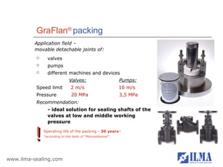 GraFlan® packing
          Application field –
          movable detachable joints of:
               valves
               pumps
               different machines and devices
                              Valves:                     Pumps:
          Speed limit          2 m/s                      10 m/s
          Pressure             20 MPa                     3,5 MPa
          Recommendation:
                - ideal solution for sealing shafts of the
                valves at low and middle working
                pressure


          !   Operating life of the packing - 30 years*
              *according to the tests of “Mosvodokanal”




www.ilma-sealing.com
 