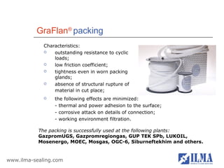 GraFlan® packing
             Characteristics:
                outstanding resistance to cyclic
                 loads;
                low friction coefficient;
                tightness even in worn packing
                 glands;
                absence of structural rupture of
                 material in cut place;
                the following effects are minimized:
                 - thermal and power adhesion to the surface;
                 - corrosive attack on details of connection;
                 - working environment filtration.

           The packing is successfully used at the following plants:
           GazpromUGS, Gazpromregiongas, GUP TEK SPb, LUKOIL,
           Mosenergo, MOEC, Mosgas, OGC-6, Siburneftekhim and others.


www.ilma-sealing.com
 