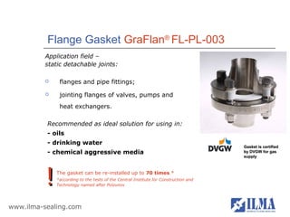Flange Gasket GraFlan® FL-PL-003
          Application field –
          static detachable joints:

              flanges and pipe fittings;
              jointing flanges of valves, pumps and
               heat exchangers.

          Recommended as ideal solution for using in:
          - oils
          - drinking water
                                                                                      Gasket is certified
          - chemical aggressive media                                                 by DVGW for gas
                                                                                      supply




          !   The gasket can be re-installed up to 70 times *
              *according to the tests of the Central Institute for Construction and
              Technology named after Polzunov




www.ilma-sealing.com
 