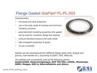Flange Gasket GraFlan® FL-PL-003
          Characteristics:
             increased anti-stick properties
             use in the wide range of working environments
              including corrosive
             good electrical insulating properties (the gasket
              can be used for insulation flange kits sealing)
             using at elevated pressure and cyclic loads
             high ecological properties of goods
             re-use is possible


          Gasket can be manufactured for different flange types (flat, tongue and
          groove, mail-female etc.) according to GOST, DIN, ANSI etc.

          The gaskets are successfully used at the following plants:
          GazpromUGS, Gazpromregiongas, GUP TEK SPb, LUKOIL, Mosenergo,
          MOEC, Mosgas, OGC-6, Siburneftekhim and others.

www.ilma-sealing.com
 