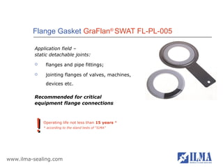 Flange Gasket GraFlan® SWAT FL-PL-005

          Application field –
          static detachable joints:
              flanges and pipe fittings;
              jointing flanges of valves, machines,
               devices etc.

          Recommended for critical
          equipment flange connections




          !   Operating life not less than 15 years *
              * according to the stand tests of “ILMA”




www.ilma-sealing.com
 