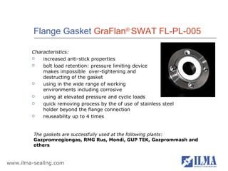 Flange Gasket GraFlan® SWAT FL-PL-005

        Characteristics:
           increased anti-stick properties
           bolt load retention: pressure limiting device
            makes impossible over-tightening and
            destructing of the gasket
           using in the wide range of working
            environments including corrosive
           using at elevated pressure and cyclic loads
           quick removing process by the of use of stainless steel
            holder beyond the flange connection
           reuseability up to 4 times


         The gaskets are successfully used at the following plants:
         Gazpromregiongas, RMG Rus, Mondi, GUP TEK, Gazprommash and
         others



www.ilma-sealing.com
 