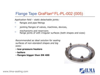 Flange Tape GraFlan® FL-PL-002 (005)
         Application field – static detachable joints:
             flanges and pipe fittings
             jointing flanges of valves, machines, devices,

         
              mechanisms and reservoirs
              flange joints of with irregular surfaces (both shapes and sizes)


          Recommended as ideal solution for sealing
          surfaces of non-standard shapes and big
          sizes:
          - low-pressure heaters
          - boilers
          - flanges bigger than DN 400




www.ilma-sealing.com
 
