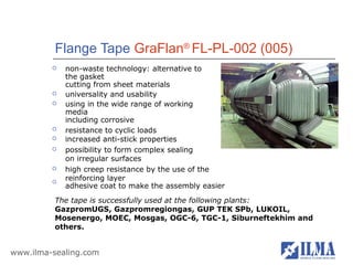 Flange Tape GraFlan® FL-PL-002 (005)
            non-waste technology: alternative to
             the gasket
             cutting from sheet materials
            universality and usability
            using in the wide range of working
             media
             including corrosive
            resistance to cyclic loads
            increased anti-stick properties
            possibility to form complex sealing
             on irregular surfaces
            high creep resistance by the use of the
         
             reinforcing layer
             adhesive coat to make the assembly easier
          The tape is successfully used at the following plants:
          GazpromUGS, Gazpromregiongas, GUP TEK SPb, LUKOIL,
          Mosenergo, MOEC, Mosgas, OGC-6, TGC-1, Siburneftekhim and
          others.


www.ilma-sealing.com
 