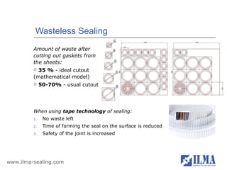 Wasteless Sealing
         Amount of waste after
         cutting out gaskets from
         the sheets:
          35 % - ideal cutout
         (mathematical model)
             50-70% - usual cutout




         When using tape technology of sealing:
         1.    No waste left
         2.    Time of forming the seal on the surface is reduced
         3.    Safety of the joint is increased




www.ilma-sealing.com
 