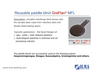 Reusable paddle blind GraFlan® MFL
         Description: reusable interflange blind device with
         the durable base made from stainless steel and
         double faced sealing layers


         Typically applications - flat-faced flanges of:
         o gas-, water-, heat network pipelines
         o technological pipelines in chemical and oil-
          processing industry                                  t: from -30°С to +260 °С
                                                                     PN 1,6 - 4 MPа




         The paddle blinds are successfully used at the following plants:
         Gazpromregiongas, Mosgas, Rusvyetpetro, Uralorgsintez and others.




www.ilma-sealing.com
 