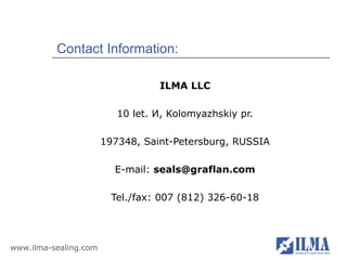 Contact Information:

                                  ILMA LLC

                          10 let. И, Kolomyazhskiy pr.

                       197348, Saint-Petersburg, RUSSIA

                         E-mail: seals@graflan.com

                         Tel./fax: 007 (812) 326-60-18




www.ilma-sealing.com
 