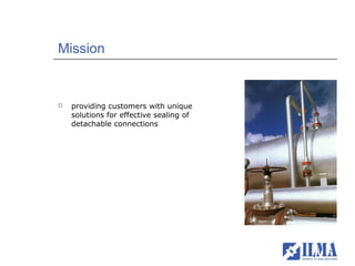 Mission


   providing customers with unique
    solutions for effective sealing of
    detachable connections
 